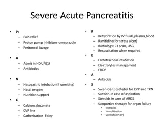 Severe Acute Pancreatitis
• P:
– Pain relief
– Proton pump inhibitors-omeprazole
– Peritoneal lavage
• A
– Admit in HDU/ICU
– Antibiotics
• N
– Nasogastric intubation(if vomiting)
– Nasal oxygen
– Nutrition support
• C
– Calcium gluconate
– CVP line
– Catherisation- Foley
• R
– Rehydration by IV fluids,plasma,blood
– Ranitidine(for stress ulcer)
– Radiology: CT scan, USG
– Resuscitation when required
• E
– Endotracheal intubation
– Electrolytes management
– ERCP
• A
– Antacids
• S
– Swan-Ganz catheter for CVP and TPN
– Suction-in case of aspiration
– Steroids in case of ARDS
– Supportive therapy for organ failure
• Inotropes
• Hemofiltration
• Ventilator(PEEP)
 