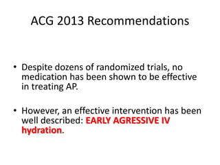 ACG 2013 Recommendations
• Despite dozens of randomized trials, no
medication has been shown to be effective
in treating AP.
• However, an effective intervention has been
well described: EARLY AGRESSIVE IV
hydration.
 