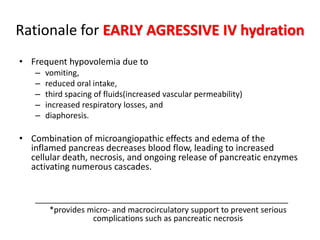 Rationale for EARLY AGRESSIVE IV hydration
• Frequent hypovolemia due to
– vomiting,
– reduced oral intake,
– third spacing of fluids(increased vascular permeability)
– increased respiratory losses, and
– diaphoresis.
• Combination of microangiopathic effects and edema of the
inflamed pancreas decreases blood flow, leading to increased
cellular death, necrosis, and ongoing release of pancreatic enzymes
activating numerous cascades.
_________________________________________________________
*provides micro- and macrocirculatory support to prevent serious
complications such as pancreatic necrosis
 