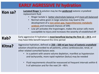 EARLY AGRESSIVE IV hydration
Kon sa? Lactated Ringer ’s solution may be the preferred isotonic crystalloid
replacement fluid
• Ringer lactate is better electrolyte balance and more pH-balanced
• Normal saline given in large volumes may lead to the
development of a non-anion gap, hyperchloremic metabolic
acidosis and increased chances of SIRS
• Low pH activates the trypsinogen, makes the acinar cells more
susceptible to injury and increases the severity of established AP
Kab? Early aggressive IV hydration is most beneficial during the first 12 – 24 h, and
may have little benefit beyond this time period
Kitna? Aggressive hydration, defined as 250 – 500 ml per hour of isotonic crystalloid
solution should be provided to all patients, unless cardiovascular, renal, or
other related comorbid factors exist.
• In a patient with severe volume depletion, manifest as hypotension
and tachycardia, more rapid repletion (bolus) may be needed
• Fluid requirements should be reassessed at frequent intervals within 6
h of admission and for the next 24 – 48 h.
 