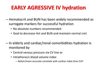 EARLY AGRESSIVE IV hydration
– Hematocrit and BUN has been widely recommended as
surrogate markers for successful hydration
• No absolute numbers recommended
• Goal to decrease Hct and BUN and maintain normal cret
– In elderly and cardiac/renal comorbidities hydration is
monitored by
• Central venous pressure via CV line or
• Intrathoracic blood volume index
– Better/more accurate correlate with cardiac index than CVP
 