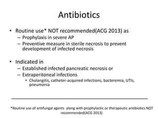Antibiotics
• Routine use* NOT recommended(ACG 2013) as
– Prophylaxis in severe AP
– Preventive measure in sterile necrosis to prevent
development of infected necrosis
• Indicated in
– Established infected pancreatic necrosis or
– Extraperitoneal infections
• Cholangitis, catheter-acquired infections, bacteremia, UTIs,
pneumonia
______________________________________________
*Routine use of antifungal agents along with prophylactic or therapeutic antibiotics NOT
recommended(ACG 2013)
 