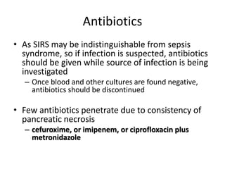 Antibiotics
• As SIRS may be indistinguishable from sepsis
syndrome, so if infection is suspected, antibiotics
should be given while source of infection is being
investigated
– Once blood and other cultures are found negative,
antibiotics should be discontinued
• Few antibiotics penetrate due to consistency of
pancreatic necrosis
– cefuroxime, or imipenem, or ciprofloxacin plus
metronidazole
 