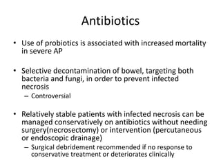 Antibiotics
• Use of probiotics is associated with increased mortality
in severe AP
• Selective decontamination of bowel, targeting both
bacteria and fungi, in order to prevent infected
necrosis
– Controversial
• Relatively stable patients with infected necrosis can be
managed conservatively on antibiotics without needing
surgery(necrosectomy) or intervention (percutaneous
or endoscopic drainage)
– Surgical debridement recommended if no response to
conservative treatment or deteriorates clinically
 