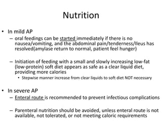 Nutrition
• In mild AP
– oral feedings can be started immediately if there is no
nausea/vomiting, and the abdominal pain/tenderness/Ileus has
resolved(amylase return to normal, patient feel hunger)
– Initiation of feeding with a small and slowly increasing low-fat
(low-protein) soft diet appears as safe as a clear liquid diet,
providing more calories
• Stepwise manner increase from clear liquids to soft diet NOT necessary
• In severe AP
– Enteral route is recommended to prevent infectious complications
– Parenteral nutrition should be avoided, unless enteral route is not
available, not tolerated, or not meeting caloric requirements
 