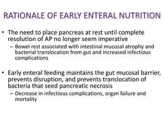RATIONALE OF EARLY ENTERAL NUTRITION
• The need to place pancreas at rest until complete
resolution of AP no longer seem imperative
– Bowel rest associated with intestinal mucosal atrophy and
bacterial translocation from gut and increased infectious
complications
• Early enteral feeding maintains the gut mucosal barrier,
prevents disruption, and prevents translocation of
bacteria that seed pancreatic necrosis
– Decrease in infectious complications, organ failure and
mortality
 