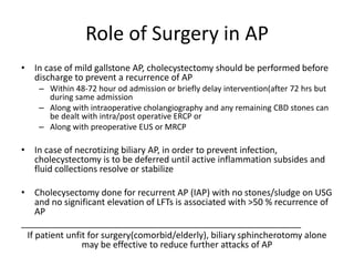 Role of Surgery in AP
• In case of mild gallstone AP, cholecystectomy should be performed before
discharge to prevent a recurrence of AP
– Within 48-72 hour od admission or briefly delay intervention(after 72 hrs but
during same admission
– Along with intraoperative cholangiography and any remaining CBD stones can
be dealt with intra/post operative ERCP or
– Along with preoperative EUS or MRCP
• In case of necrotizing biliary AP, in order to prevent infection,
cholecystectomy is to be deferred until active inflammation subsides and
fluid collections resolve or stabilize
• Cholecysectomy done for recurrent AP (IAP) with no stones/sludge on USG
and no significant elevation of LFTs is associated with >50 % recurrence of
AP
_________________________________________________________
If patient unfit for surgery(comorbid/elderly), biliary sphincherotomy alone
may be effective to reduce further attacks of AP
 