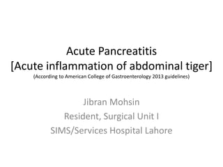 Acute Pancreatitis
[Acute inflammation of abdominal tiger]
(According to American College of Gastroenterology 2013 guidelines)
Jibran Mohsin
Resident, Surgical Unit I
SIMS/Services Hospital Lahore
 
