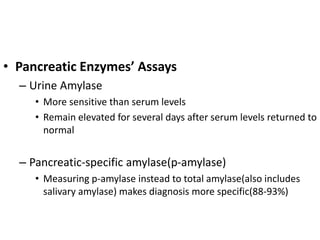 • Pancreatic Enzymes’ Assays
– Urine Amylase
• More sensitive than serum levels
• Remain elevated for several days after s...