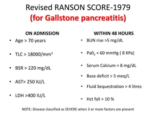 Revised RANSON SCORE-1979
(for Gallstone pancreatitis)
ON ADMISSION
• Age > 70 years
• TLC > 18000/mm3
• BSR > 220 mg/dL
•...