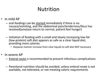 Nutrition
• In mild AP
– oral feedings can be started immediately if there is no
nausea/vomiting, and the abdominal pain/t...