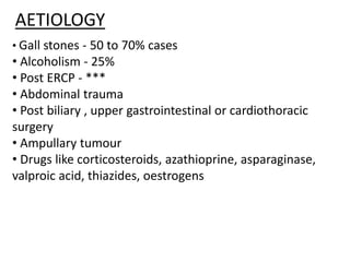 AETIOLOGY
• Gall stones - 50 to 70% cases
• Alcoholism - 25%
• Post ERCP - ***
• Abdominal trauma
• Post biliary , upper gastrointestinal or cardiothoracic
surgery
• Ampullary tumour
• Drugs like corticosteroids, azathioprine, asparaginase,
valproic acid, thiazides, oestrogens
 