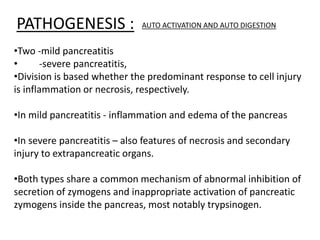 PATHOGENESIS : AUTO ACTIVATION AND AUTO DIGESTION
•Two -mild pancreatitis
• -severe pancreatitis,
•Division is based whether the predominant response to cell injury
is inflammation or necrosis, respectively.
•In mild pancreatitis - inflammation and edema of the pancreas
•In severe pancreatitis – also features of necrosis and secondary
injury to extrapancreatic organs.
•Both types share a common mechanism of abnormal inhibition of
secretion of zymogens and inappropriate activation of pancreatic
zymogens inside the pancreas, most notably trypsinogen.
 