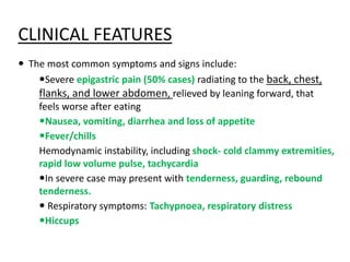 CLINICAL FEATURES
 The most common symptoms and signs include:
Severe epigastric pain (50% cases) radiating to the back, chest,
flanks, and lower abdomen, relieved by leaning forward, that
feels worse after eating
Nausea, vomiting, diarrhea and loss of appetite
Fever/chills
Hemodynamic instability, including shock- cold clammy extremities,
rapid low volume pulse, tachycardia
In severe case may present with tenderness, guarding, rebound
tenderness.
 Respiratory symptoms: Tachypnoea, respiratory distress
Hiccups
 