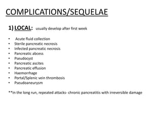 COMPLICATIONS/SEQUELAE
1)LOCAL: usually develop after first week
• Acute fluid collection
• Sterile pancreatic necrosis
• Infected pancreatic necrosis
• Pancreatic abcess
• Pseudocyst
• Pancreatic ascites
• Pancreatic effusion
• Haemorrhage
• Portal/Splenic vein thrombosis
• Pseudoaneurysm
**In the long run, repeated attacks- chronic pancreatitis with irreversible damage
 
