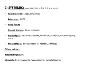 2) SYSTEMIC: more common in the first one week
• Cardiovascular: Shock, arrythmias
• Pulmonary : ARDS
• Renal failure
• Gastrointestinal: Ileus, peritonitis
• Neurological : visual disturbances, confusion, irritability, encephalopathy,
coma
• Miscellaneous: Subcutaneous fat necrosis, arthralgia
Others include :
Haematological: DIC
Metabolic: hyperglycaemia, hypocalcaemia, hyperlipidaemia
 