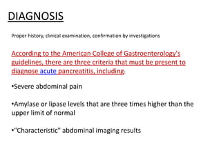 DIAGNOSIS
Proper history, clinical examination, confirmation by investigations
According to the American College of Gastroenterology's
guidelines, there are three criteria that must be present to
diagnose acute pancreatitis, including:
•Severe abdominal pain
•Amylase or lipase levels that are three times higher than the
upper limit of normal
•"Characteristic" abdominal imaging results
 