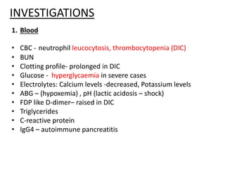 1. Blood
• CBC - neutrophil leucocytosis, thrombocytopenia (DIC)
• BUN
• Clotting profile- prolonged in DIC
• Glucose - hyperglycaemia in severe cases
• Electrolytes: Calcium levels -decreased, Potassium levels
• ABG – (hypoxemia) , pH (lactic acidosis – shock)
• FDP like D-dimer– raised in DIC
• Triglycerides
• C-reactive protein
• IgG4 – autoimmune pancreatitis
INVESTIGATIONS
 