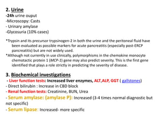 2. Urine
-24h urine ouput
-Microscopy: Casts
- Urinary amylase
-Glycosuria (10% cases)
*Trypsin and its precursor trypsinogen-2 in both the urine and the peritoneal fluid have
been evaluated as possible markers for acute pancreatitis (especially post-ERCP
pancreatitis) but are not widely used.
*Although not currently in use clinically, polymorphisms in the chemokine monocyte
chemotactic protein 1 (MCP-1) gene may also predict severity. This is the first gene
identified that plays a role strictly in predicting the severity of disease.
3. Biochemical investigations
- Liver function tests: Increased liver enzymes, ALT,ALP, GGT ( gallstones)
- Direct bilirubin : Increase in CBD block
- Renal function tests: Creatinine, BUN, Urea
- Serum amylase: (amylase P): Increased (3-4 times normal diagnostic but
not specific)
- Serum lipase: Increased- more specific
 