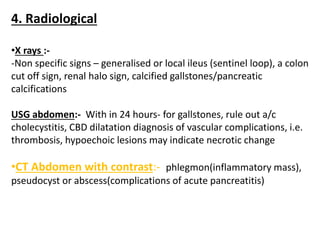 4. Radiological
•X rays :-
-Non specific signs – generalised or local ileus (sentinel loop), a colon
cut off sign, renal halo sign, calcified gallstones/pancreatic
calcifications
USG abdomen:- With in 24 hours- for gallstones, rule out a/c
cholecystitis, CBD dilatation diagnosis of vascular complications, i.e.
thrombosis, hypoechoic lesions may indicate necrotic change
•CT Abdomen with contrast:- phlegmon(inflammatory mass),
pseudocyst or abscess(complications of acute pancreatitis)
 