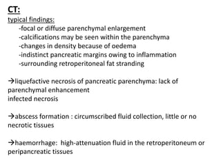 CT:
typical findings:
-focal or diffuse parenchymal enlargement
-calcifications may be seen within the parenchyma
-changes in density because of oedema
-indistinct pancreatic margins owing to inflammation
-surrounding retroperitoneal fat stranding
liquefactive necrosis of pancreatic parenchyma: lack of
parenchymal enhancement
infected necrosis
abscess formation : circumscribed fluid collection, little or no
necrotic tissues
haemorrhage: high-attenuation fluid in the retroperitoneum or
peripancreatic tissues
 