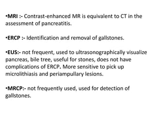 •MRI :- Contrast-enhanced MR is equivalent to CT in the
assessment of pancreatitis.
•ERCP :- Identification and removal of gallstones.
•EUS:- not frequent, used to ultrasonographically visualize
pancreas, bile tree, useful for stones, does not have
complications of ERCP. More sensitive to pick up
microlithiasis and periampullary lesions.
•MRCP:- not frequently used, used for detection of
gallstones.
 