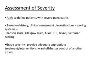 Assessment of Severity
• AIM: to define patients with severe pancreatitis
• Based on history, clinical assessment , investigations - scoring
systems –
Ranson score, Glasgow scale, APACHE II, BISAP, Balthazar
scoring
•Grade severity , provide adequate appropriate
treatment/interventions, ward off/better control of another
attack
 