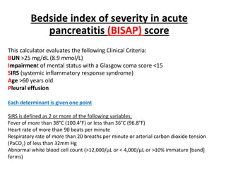 This calculator evaluates the following Clinical Criteria:
BUN >25 mg/dL (8.9 mmol/L)
Impairment of mental status with a Glasgow coma score <15
SIRS (systemic inflammatory response syndrome)
Age >60 years old
Pleural effusion
Each determinant is given one point
SIRS is defined as 2 or more of the following variables;
Fever of more than 38°C (100.4°F) or less than 36°C (96.8°F)
Heart rate of more than 90 beats per minute
Respiratory rate of more than 20 breaths per minute or arterial carbon dioxide tension
(PaCO2) of less than 32mm Hg
Abnormal white blood cell count (>12,000/µL or < 4,000/µL or >10% immature [band]
forms)
Bedside index of severity in acute
pancreatitis (BISAP) score
 