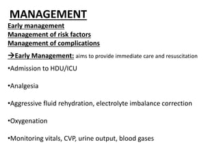MANAGEMENT
Early management
Management of risk factors
Management of complications
Early Management: aims to provide immediate care and resuscitation
•Admission to HDU/ICU
•Analgesia
•Aggressive fluid rehydration, electrolyte imbalance correction
•Oxygenation
•Monitoring vitals, CVP, urine output, blood gases
 