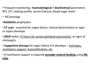 • Frequent monitoring : haematological + biochemical parameters-
RFT, LFT, clotting profile, serum Calcium, blood sugar levels
• NG drainage
•Antibiotic prophylaxis
• CT scan : essential for organ failure, clinical deterioration or signs
or sepsis develops
• ERCP within 72 hours for severe gallstone pancreatitis or signs of
cholangitis
• Supportive therapy for organ failure if it develops – inotropes,
ventilatory support, haemofiltration, etc
• If nutritional support is required consider enteral feeding using NG
tube
 
