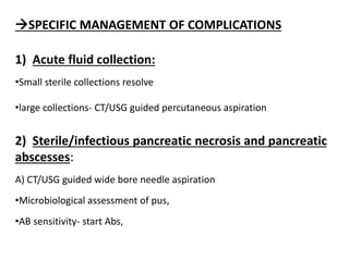 SPECIFIC MANAGEMENT OF COMPLICATIONS
1) Acute fluid collection:
•Small sterile collections resolve
•large collections- CT/USG guided percutaneous aspiration
2) Sterile/infectious pancreatic necrosis and pancreatic
abscesses:
A) CT/USG guided wide bore needle aspiration
•Microbiological assessment of pus,
•AB sensitivity- start Abs,
 