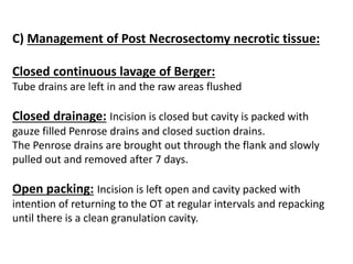 C) Management of Post Necrosectomy necrotic tissue:
Closed continuous lavage of Berger:
Tube drains are left in and the raw areas flushed
Closed drainage: Incision is closed but cavity is packed with
gauze filled Penrose drains and closed suction drains.
The Penrose drains are brought out through the flank and slowly
pulled out and removed after 7 days.
Open packing: Incision is left open and cavity packed with
intention of returning to the OT at regular intervals and repacking
until there is a clean granulation cavity.
 