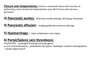 Closure and relaparotomy: incision is closed with drains with intention of
performing a series of planned relaparotomies every 48-72 hours until raw area
granulates
3) Pancreatic ascites: Wide bore needle drainage, NG tubing, Octreotide
4) Pancreatic effusion: Imaging guided percutaneous drainage
5) Haemorrhage : Fatal, embolisation and surgery
6) Portal/Splenic vein thrombosis:
If Portal HTN – esophageal banding/sclerosing agents,
In case of thrombocytosis – antiplatelets like aspirin, clopidogrel, systemic anticoagulation
– double edged sword?
 