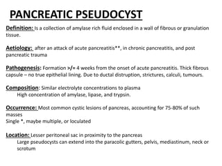 PANCREATIC PSEUDOCYST
Definition: Is a collection of amylase rich fluid enclosed in a wall of fibrous or granulation
tissue.
Aetiology: after an attack of acute pancreatitis**, in chronic pancreatitis, and post
pancreatic trauma
Pathogenesis: Formation >/= 4 weeks from the onset of acute pancreatitis. Thick fibrous
capsule – no true epithelial lining. Due to ductal distruption, strictures, calculi, tumours.
Composition: Similar electrolyte concentrations to plasma
High concentration of amylase, lipase, and trypsin.
Occurrence: Most common cystic lesions of pancreas, accounting for 75-80% of such
masses
Single *, maybe multiple, or loculated
Location: Lesser peritoneal sac in proximity to the pancreas
Large pseudocysts can extend into the paracolic gutters, pelvis, mediastinum, neck or
scrotum
 