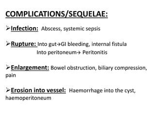 COMPLICATIONS/SEQUELAE:
Infection: Abscess, systemic sepsis
Rupture: Into gutGI bleeding, internal fistula
Into peritoneum Peritonitis
Enlargement: Bowel obstruction, biliary compression,
pain
Erosion into vessel: Haemorrhage into the cyst,
haemoperitoneum
 