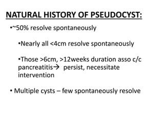NATURAL HISTORY OF PSEUDOCYST:
•~50% resolve spontaneously
•Nearly all <4cm resolve spontaneously
•Those >6cm, >12weeks duration asso c/c
pancreatitis persist, necessitate
intervention
• Multiple cysts – few spontaneously resolve
 
