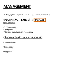 MANAGEMENT
 If asymptomatic/small – wait for spontaneous resolution
DEFINITIVE TREATMENT DRAINAGE
INDICATIONS :
Complications
Symptoms
Concern about possible malignancy
• 3 approaches to drain a pseudocyst:
 Percutaneous
Endoscopic
Surgical**
 