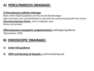 A) PERCUTANEOUS DRAINAGE:
1) Percutaneous catheter drainage:
Done under USG/CT guidance, but has several disadvantages.
High recurrence rate, contraindicated In cysts that are communicating with duct lumen-
Pancreticocutaneous fistula- and in neoplastic cysts
Hence not common
2)Percutaneous transgastric cystgastrostomy: radiological guidance
Recurrence <15%
B) ENDOSCOPIC DRAINAGE:
1) Under EUS guidance
2) ERCP and Stenting of Ampulla – communicating cyst
 