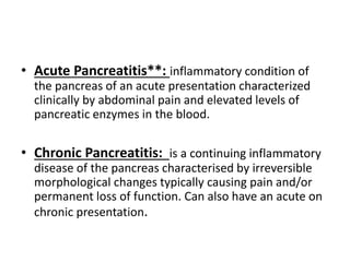 • Acute Pancreatitis**: inflammatory condition of
the pancreas of an acute presentation characterized
clinically by abdominal pain and elevated levels of
pancreatic enzymes in the blood.
• Chronic Pancreatitis: is a continuing inflammatory
disease of the pancreas characterised by irreversible
morphological changes typically causing pain and/or
permanent loss of function. Can also have an acute on
chronic presentation.
 