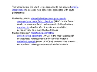 The following are the latest terms according to the updated Atlanta
classification to describe fluid collections associated with acute
pancreatitis:
fluid collections in interstitial oedematous pancreatitis
acute peripancreatic fluid collections (APFC): in the first 4
weeks: non-encapsulated peripancreatic fluid collections
pseudocysts: develop after 4 weeks; encapsulated
peripancreatic or remote fluid collections
fluid collections in necrotising pancreatitis
acute necrotic collections (ANCs): in the first 4 weeks; non-
encapsulated heterogeneous non-liquefied material
walled-off necrosis (WON or WOPN): develop after 4 weeks;
encapsulated heterogeneous non-liquefied material
 