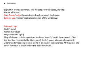  Peritonitis
Signs that are less common, and indicate severe disease, include:
Pleural effusions:
Grey-Turner's sign (hemorrhagic discoloration of the flanks)
Cullen's sign (hemorrhagic discoloration of the umbilicus)
Grünwald sign
Körte's sign )
Kamenchik's sign
Mayo-Robson's sign )
Mayo-Robson's point - a point on border of inner 2/3 with the external 1/3 of
the line that represents the bisection of the left upper abdominal quadrant,
where tenderness on pressure exists in disease of the pancreas. At this point the
tail of pancreas is projected on the abdominal wall.
 