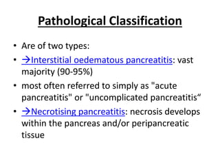 Pathological Classification
• Are of two types:
• Interstitial oedematous pancreatitis: vast
majority (90-95%)
• most often referred to simply as "acute
pancreatitis" or "uncomplicated pancreatitis“
• Necrotising pancreatitis: necrosis develops
within the pancreas and/or peripancreatic
tissue
 