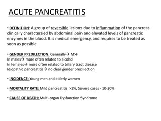 ACUTE PANCREATITIS
• DEFINITION: A group of reversible lesions due to inflammation of the pancreas
clinically charactersied by abdominal pain and elevated levels of pancreatic
enzymes in the blood. It is medical emergency, and requires to be treated as
soon as possible.
• GENDER PREDILECTION: Generally M>F
In males more often related to alcohol
In females more often related to biliary tract disease
Idiopathic pancreatitis no clear gender predilection
• INCIDENCE: Young men and elderly women
• MORTALITY RATE: Mild pancreatitis >1%, Severe cases - 10-30%
• CAUSE OF DEATH: Multi-organ Dysfunction Syndrome
 