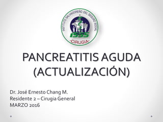 PANCREATITIS AGUDA
(ACTUALIZACIÓN)
Dr. José Ernesto Chang M.
Residente 2 – Cirugia General
MARZO 2016
 