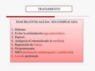 TRATAMIENTO



     PANCREATITIS AGUDA NO COMPLICADA

1.   Hidratar.
2.   Evitar la estimulación jugo pancreático.
3.   Reposo.
4.   Analgesia (Contraindicado la morfina).
5.   Reposición de Calcio.
6.   Oxigenoterapia.
7.   SIRA (Intubación endotraqueal y ventilación).
8.   Lavado peritoneal.
 