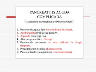 PANCREATITIS AGUDA
             COMPLICADA
      (Asociacion Internacional de Pancreatologia):

1. Pancreatitis Aguda leve no es indicada la cirugía.
2. Antibioterapia profiláctica para PA.
3. Aspirado con aguja fina.
4. Absceso pancreático: Drenaje.
5. Pancreatitis necrosante no esta indicada la cirugía
   temprana.
6. Procedimiento invasivo (Laparotomía)
7. Pancreatitis de etiología biliar (Colecistectomia).
 