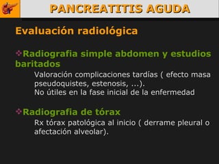 PANCREATITIS AGUDA Evaluación radiológica Radiografia simple abdomen y estudios baritados Valoración complicaciones tardías ( efecto masa  pseudoquistes, estenosis, ...). No útiles en la fase inicial de la enfermedad Radiografia de tórax Rx tórax patológica al inicio ( derrame pleural o  afectación alveolar). 