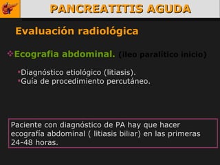 PANCREATITIS AGUDA Evaluación radiológica Ecografia abdominal.  (ileo paralítico inicio) Diagnóstico etiológico (litiasis).  Guía de procedimiento percutáneo. Paciente con diagnóstico de PA hay que hacer ecografía abdominal ( litiasis biliar) en las primeras 24-48 horas. 