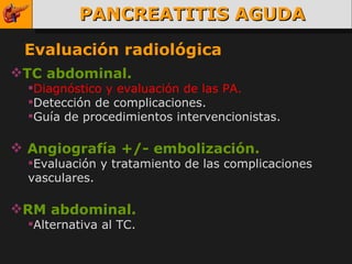PANCREATITIS AGUDA Evaluación radiológica TC abdominal. Diagnóstico y evaluación de las PA. Detección de complicaciones. Guía de procedimientos intervencionistas. Angiografía +/- embolización.  Evaluación y tratamiento de las complicaciones vasculares. RM abdominal. Alternativa al TC. 