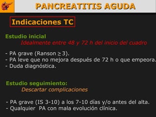 PANCREATITIS AGUDA Indicaciones TC Estudio inicial Idealmente entre 48 y 72 h del inicio del cuadro   - PA grave (Ranson  ≥   3). - PA leve que no mejora después de 72 h o que empeora. - Duda diagnóstica. Estudio seguimiento: Descartar complicaciones - PA grave (IS 3-10) a los 7-10 días y/o antes del alta. - Qualquier  PA con mala evolución clínica. 